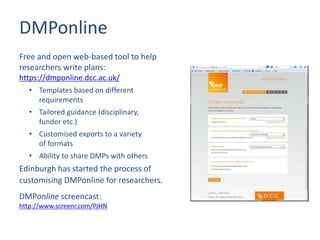 DMPonline
Free and open web-based tool to help
researchers write plans:
https://dmponline.dcc.ac.uk/
• Templates based on different
requirements
• Tailored guidance (disciplinary,
funder etc.)
• Customised exports to a variety
of formats
• Ability to share DMPs with others
Edinburgh has started the process of
customising DMPonline for researchers.
DMPonline screencast:
http://www.screenr.com/PJHN
 