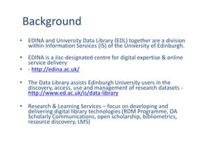 Background
• EDINA and University Data Library (EDL) together are a division
within Information Services (IS) of the University of Edinburgh.
• EDINA is a Jisc-designated centre for digital expertise & online
service delivery
• - http://edina.ac.uk/
• The Data Library assists Edinburgh University users in the
discovery, access, use and management of research datasets -
http://www.ed.ac.uk/is/data-library
• Research & Learning Services – focus on developing and
delivering digital library technologies (RDM Programme, OA
Scholarly Communications, open scholarship, bibliometrics,
resource discovery, LMS)
 