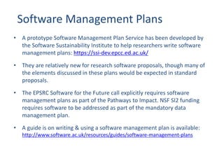Software Management Plans
• A prototype Software Management Plan Service has been developed by
the Software Sustainability Institute to help researchers write software
management plans: https://ssi-dev.epcc.ed.ac.uk/
• They are relatively new for research software proposals, though many of
the elements discussed in these plans would be expected in standard
proposals.
• The EPSRC Software for the Future call explicitly requires software
management plans as part of the Pathways to Impact. NSF SI2 funding
requires software to be addressed as part of the mandatory data
management plan.
• A guide is on writing & using a software management plan is available:
http://www.software.ac.uk/resources/guides/software-management-plans
 