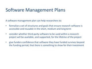 Software Management Plans
A software management plan can help researchers to:
• formalise a set of structures and goals that ensure research software is
accessible and reusable in the short, medium and long term
• consider whether third-party software to be used within a research
project will be available, and supported, for the lifetime of the project
• give funders confidence that software they have funded survives beyond
the funding period, that there is something to show for their investment
 