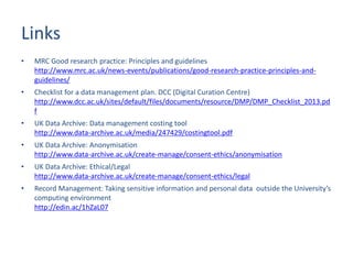Links
• MRC Good research practice: Principles and guidelines
http://www.mrc.ac.uk/news-events/publications/good-research-practice-principles-and-
guidelines/
• Checklist for a data management plan. DCC (Digital Curation Centre)
http://www.dcc.ac.uk/sites/default/files/documents/resource/DMP/DMP_Checklist_2013.pd
f
• UK Data Archive: Data management costing tool
http://www.data-archive.ac.uk/media/247429/costingtool.pdf
• UK Data Archive: Anonymisation
http://www.data-archive.ac.uk/create-manage/consent-ethics/anonymisation
• UK Data Archive: Ethical/Legal
http://www.data-archive.ac.uk/create-manage/consent-ethics/legal
• Record Management: Taking sensitive information and personal data outside the University’s
computing environment
http://edin.ac/1hZaL07
 