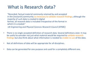 What is Research data?
“Recorded, factual material commonly retained by and accepted
in the [research] community as necessary to validate research findings; although the
majority of such data is created in digital
format, all research data is included irrespective of the format in
which it is created.”
UK Engineering and Physical Sciences Research Council (EPSRC)
• There is no single accepted definition of research data. Several definitions exist. It may
be useful to consider not just what material would be required to validate research
findings but also think about what information is needed to enable re-use of the data.
• Not all definitions of data will be appropriate for all disciplines.
• Data can be generated for one purpose and used for a completely different one.
 