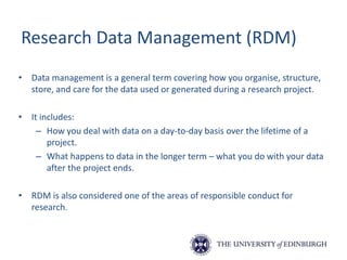 Research Data Management (RDM)
• Data management is a general term covering how you organise, structure,
store, and care for the data used or generated during a research project.
• It includes:
– How you deal with data on a day-to-day basis over the lifetime of a
project.
– What happens to data in the longer term – what you do with your data
after the project ends.
• RDM is also considered one of the areas of responsible conduct for
research.
 