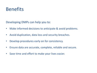 Benefits
Developing DMPs can help you to:
• Make informed decisions to anticipate & avoid problems.
• Avoid duplication, data loss and security breaches.
• Develop procedures early on for consistency.
• Ensure data are accurate, complete, reliable and secure.
• Save time and effort to make your lives easier.
 