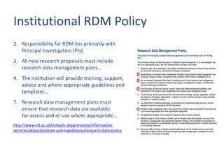 Institutional RDM Policy
2. Responsibility for RDM lies primarily with
Principal Investigators (PIs).
3. All new research proposals must include
research data management plans…
4. The institution will provide training, support,
advice and where appropriate guidelines and
templates…
7. Research data management plans must
ensure that research data are available
for access and re-use where appropriate…
http://www.ed.ac.uk/schools-departments/information-
services/about/policies-and-regulations/research-data-policy
 