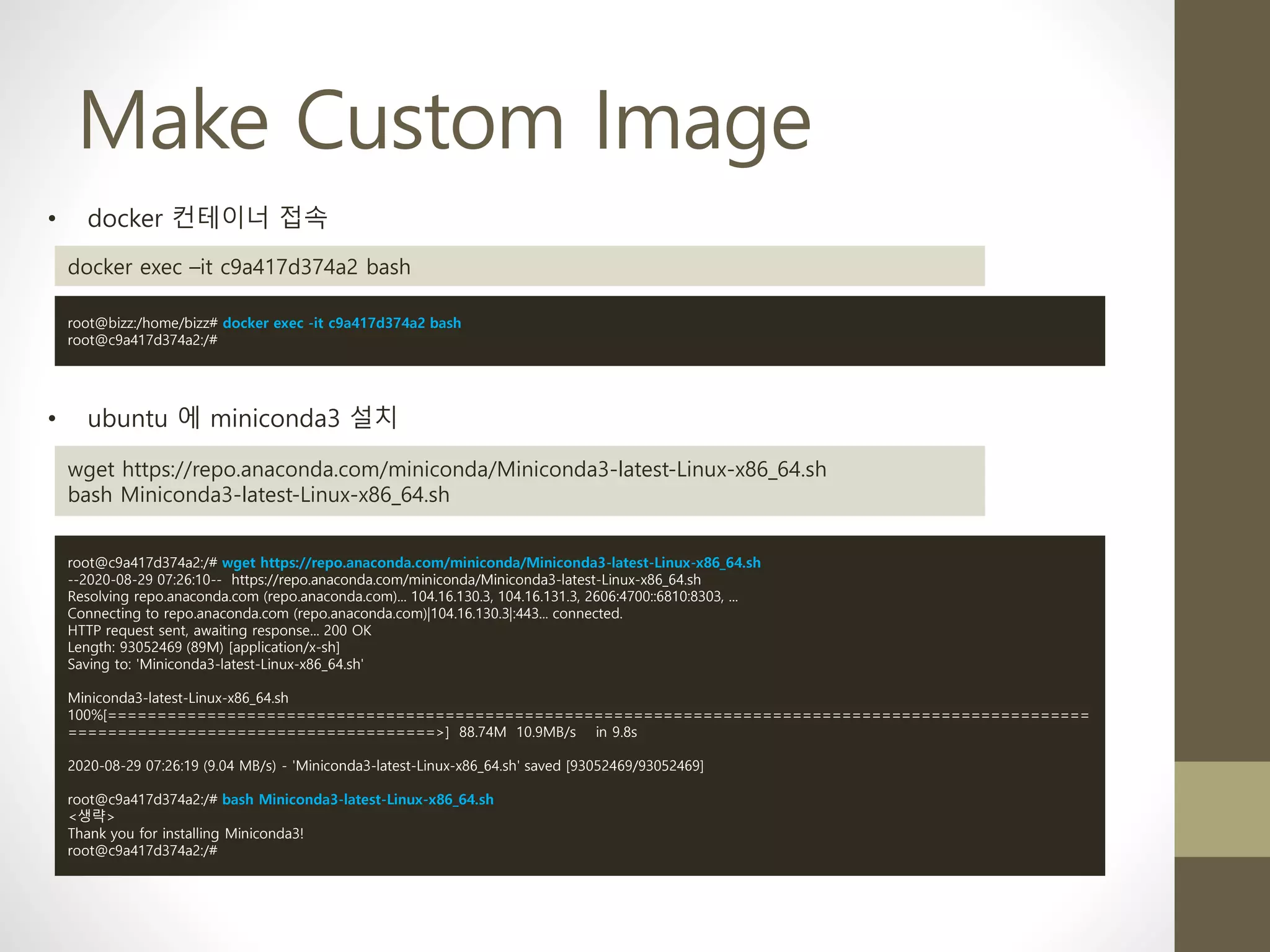 Make Custom Image
• ubuntu 에 miniconda3 설치
wget https://repo.anaconda.com/miniconda/Miniconda3-latest-Linux-x86_64.sh
bash Miniconda3-latest-Linux-x86_64.sh
root@c9a417d374a2:/# wget https://repo.anaconda.com/miniconda/Miniconda3-latest-Linux-x86_64.sh
--2020-08-29 07:26:10-- https://repo.anaconda.com/miniconda/Miniconda3-latest-Linux-x86_64.sh
Resolving repo.anaconda.com (repo.anaconda.com)... 104.16.130.3, 104.16.131.3, 2606:4700::6810:8303, ...
Connecting to repo.anaconda.com (repo.anaconda.com)|104.16.130.3|:443... connected.
HTTP request sent, awaiting response... 200 OK
Length: 93052469 (89M) [application/x-sh]
Saving to: 'Miniconda3-latest-Linux-x86_64.sh'
Miniconda3-latest-Linux-x86_64.sh
100%[===================================================================================================
=====================================>] 88.74M 10.9MB/s in 9.8s
2020-08-29 07:26:19 (9.04 MB/s) - 'Miniconda3-latest-Linux-x86_64.sh' saved [93052469/93052469]
root@c9a417d374a2:/# bash Miniconda3-latest-Linux-x86_64.sh
<생략>
Thank you for installing Miniconda3!
root@c9a417d374a2:/#
• docker 컨테이너 접속
docker exec –it c9a417d374a2 bash
root@bizz:/home/bizz# docker exec -it c9a417d374a2 bash
root@c9a417d374a2:/#
 