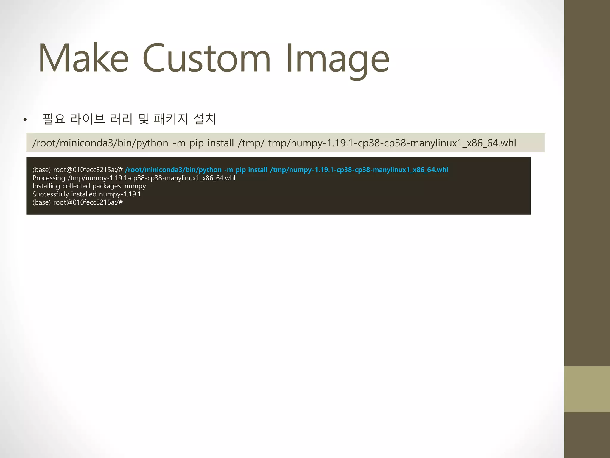 Make Custom Image
• 필요 라이브 러리 및 패키지 설치
/root/miniconda3/bin/python -m pip install /tmp/ tmp/numpy-1.19.1-cp38-cp38-manylinux1_x86_64.whl
(base) root@010fecc8215a:/# /root/miniconda3/bin/python -m pip install /tmp/numpy-1.19.1-cp38-cp38-manylinux1_x86_64.whl
Processing /tmp/numpy-1.19.1-cp38-cp38-manylinux1_x86_64.whl
Installing collected packages: numpy
Successfully installed numpy-1.19.1
(base) root@010fecc8215a:/#
 