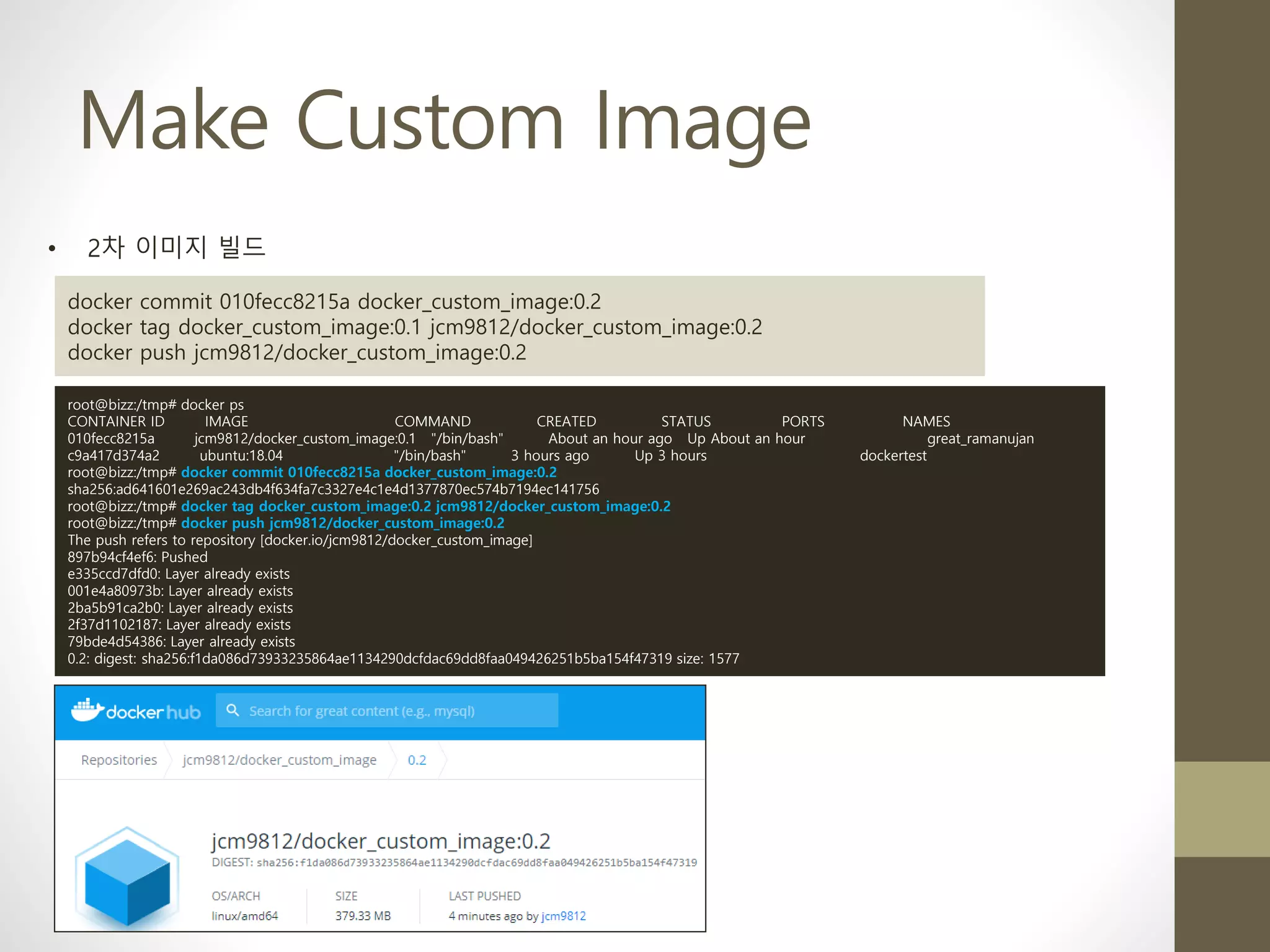 Make Custom Image
• 2차 이미지 빌드
docker commit 010fecc8215a docker_custom_image:0.2
docker tag docker_custom_image:0.1 jcm9812/docker_custom_image:0.2
docker push jcm9812/docker_custom_image:0.2
root@bizz:/tmp# docker ps
CONTAINER ID IMAGE COMMAND CREATED STATUS PORTS NAMES
010fecc8215a jcm9812/docker_custom_image:0.1 "/bin/bash" About an hour ago Up About an hour great_ramanujan
c9a417d374a2 ubuntu:18.04 "/bin/bash" 3 hours ago Up 3 hours dockertest
root@bizz:/tmp# docker commit 010fecc8215a docker_custom_image:0.2
sha256:ad641601e269ac243db4f634fa7c3327e4c1e4d1377870ec574b7194ec141756
root@bizz:/tmp# docker tag docker_custom_image:0.2 jcm9812/docker_custom_image:0.2
root@bizz:/tmp# docker push jcm9812/docker_custom_image:0.2
The push refers to repository [docker.io/jcm9812/docker_custom_image]
897b94cf4ef6: Pushed
e335ccd7dfd0: Layer already exists
001e4a80973b: Layer already exists
2ba5b91ca2b0: Layer already exists
2f37d1102187: Layer already exists
79bde4d54386: Layer already exists
0.2: digest: sha256:f1da086d73933235864ae1134290dcfdac69dd8faa049426251b5ba154f47319 size: 1577
 