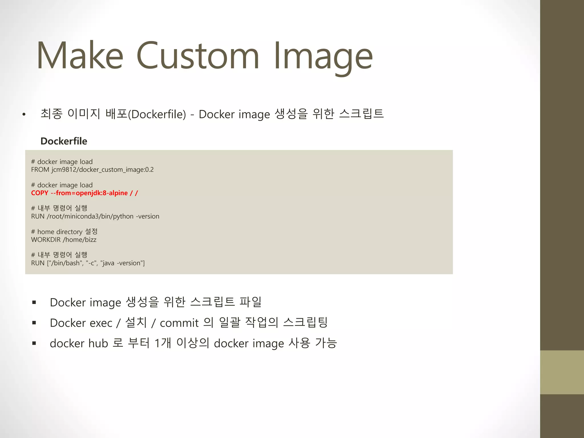 Make Custom Image
• 최종 이미지 배포(Dockerfile) - Docker image 생성을 위한 스크립트
# docker image load
FROM jcm9812/docker_custom_image:0.2
# docker image load
COPY --from=openjdk:8-alpine / /
# 내부 명령어 실행
RUN /root/miniconda3/bin/python -version
# home directory 설정
WORKDIR /home/bizz
# 내부 명령어 실행
RUN ["/bin/bash", "-c", "java -version"]
Dockerfile
▪ Docker image 생성을 위한 스크립트 파일
▪ Docker exec / 설치 / commit 의 일괄 작업의 스크립팅
▪ docker hub 로 부터 1개 이상의 docker image 사용 가능
 
