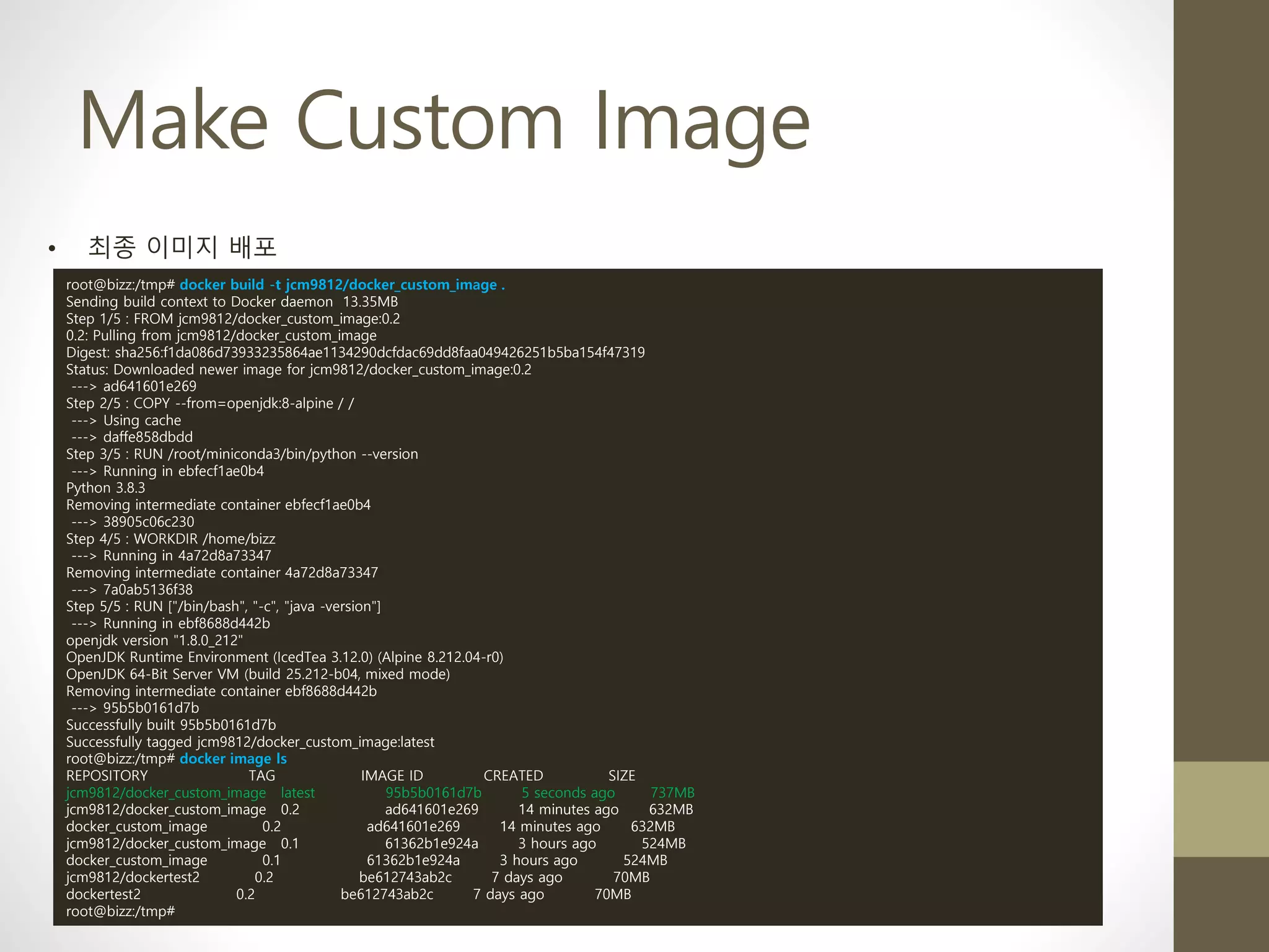 Make Custom Image
• 최종 이미지 배포
root@bizz:/tmp# docker build -t jcm9812/docker_custom_image .
Sending build context to Docker daemon 13.35MB
Step 1/5 : FROM jcm9812/docker_custom_image:0.2
0.2: Pulling from jcm9812/docker_custom_image
Digest: sha256:f1da086d73933235864ae1134290dcfdac69dd8faa049426251b5ba154f47319
Status: Downloaded newer image for jcm9812/docker_custom_image:0.2
---> ad641601e269
Step 2/5 : COPY --from=openjdk:8-alpine / /
---> Using cache
---> daffe858dbdd
Step 3/5 : RUN /root/miniconda3/bin/python --version
---> Running in ebfecf1ae0b4
Python 3.8.3
Removing intermediate container ebfecf1ae0b4
---> 38905c06c230
Step 4/5 : WORKDIR /home/bizz
---> Running in 4a72d8a73347
Removing intermediate container 4a72d8a73347
---> 7a0ab5136f38
Step 5/5 : RUN ["/bin/bash", "-c", "java -version"]
---> Running in ebf8688d442b
openjdk version "1.8.0_212"
OpenJDK Runtime Environment (IcedTea 3.12.0) (Alpine 8.212.04-r0)
OpenJDK 64-Bit Server VM (build 25.212-b04, mixed mode)
Removing intermediate container ebf8688d442b
---> 95b5b0161d7b
Successfully built 95b5b0161d7b
Successfully tagged jcm9812/docker_custom_image:latest
root@bizz:/tmp# docker image ls
REPOSITORY TAG IMAGE ID CREATED SIZE
jcm9812/docker_custom_image latest 95b5b0161d7b 5 seconds ago 737MB
jcm9812/docker_custom_image 0.2 ad641601e269 14 minutes ago 632MB
docker_custom_image 0.2 ad641601e269 14 minutes ago 632MB
jcm9812/docker_custom_image 0.1 61362b1e924a 3 hours ago 524MB
docker_custom_image 0.1 61362b1e924a 3 hours ago 524MB
jcm9812/dockertest2 0.2 be612743ab2c 7 days ago 70MB
dockertest2 0.2 be612743ab2c 7 days ago 70MB
root@bizz:/tmp#
 