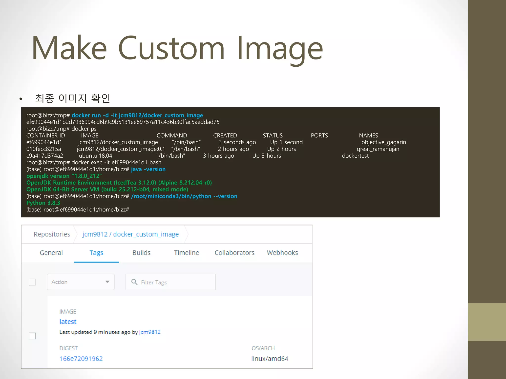 Make Custom Image
• 최종 이미지 확인
root@bizz:/tmp# docker run -d -it jcm9812/docker_custom_image
ef699044e1d1b2d7936994cd6b9c9b5131ee89757a11c436b30ffac5aeddad75
root@bizz:/tmp# docker ps
CONTAINER ID IMAGE COMMAND CREATED STATUS PORTS NAMES
ef699044e1d1 jcm9812/docker_custom_image "/bin/bash" 3 seconds ago Up 1 second objective_gagarin
010fecc8215a jcm9812/docker_custom_image:0.1 "/bin/bash" 2 hours ago Up 2 hours great_ramanujan
c9a417d374a2 ubuntu:18.04 "/bin/bash" 3 hours ago Up 3 hours dockertest
root@bizz:/tmp# docker exec -it ef699044e1d1 bash
(base) root@ef699044e1d1:/home/bizz# java -version
openjdk version "1.8.0_212"
OpenJDK Runtime Environment (IcedTea 3.12.0) (Alpine 8.212.04-r0)
OpenJDK 64-Bit Server VM (build 25.212-b04, mixed mode)
(base) root@ef699044e1d1:/home/bizz# /root/miniconda3/bin/python --version
Python 3.8.3
(base) root@ef699044e1d1:/home/bizz#
 