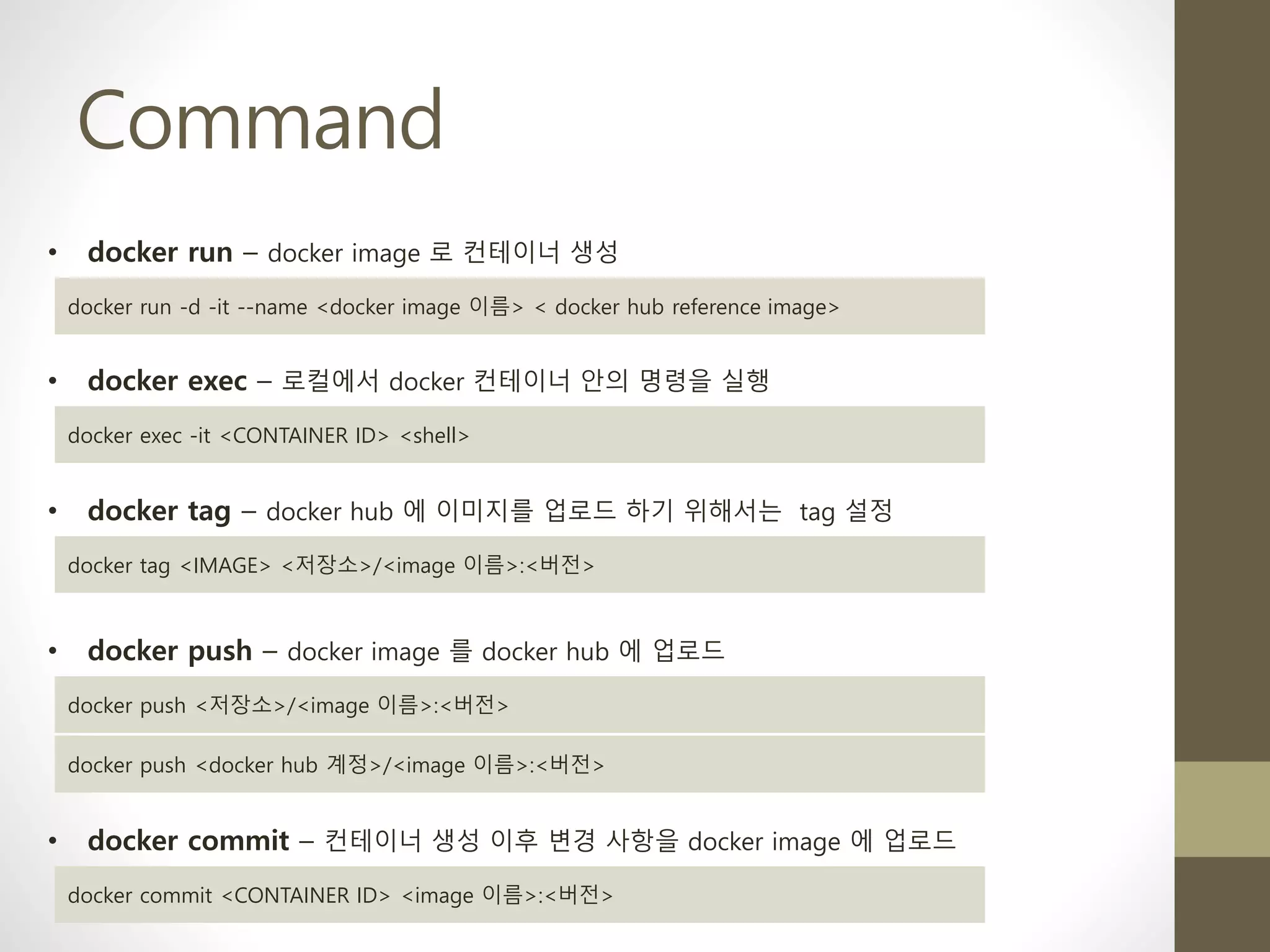 Command
• docker run – docker image 로 컨테이너 생성
docker run -d -it --name <docker image 이름> < docker hub reference image>
• docker exec – 로컬에서 docker 컨테이너 안의 명령을 실행
docker exec -it <CONTAINER ID> <shell>
• docker tag – docker hub 에 이미지를 업로드 하기 위해서는 tag 설정
docker tag <IMAGE> <저장소>/<image 이름>:<버전>
• docker push – docker image 를 docker hub 에 업로드
docker push <저장소>/<image 이름>:<버전>
docker push <docker hub 계정>/<image 이름>:<버전>
• docker commit – 컨테이너 생성 이후 변경 사항을 docker image 에 업로드
docker commit <CONTAINER ID> <image 이름>:<버전>
 