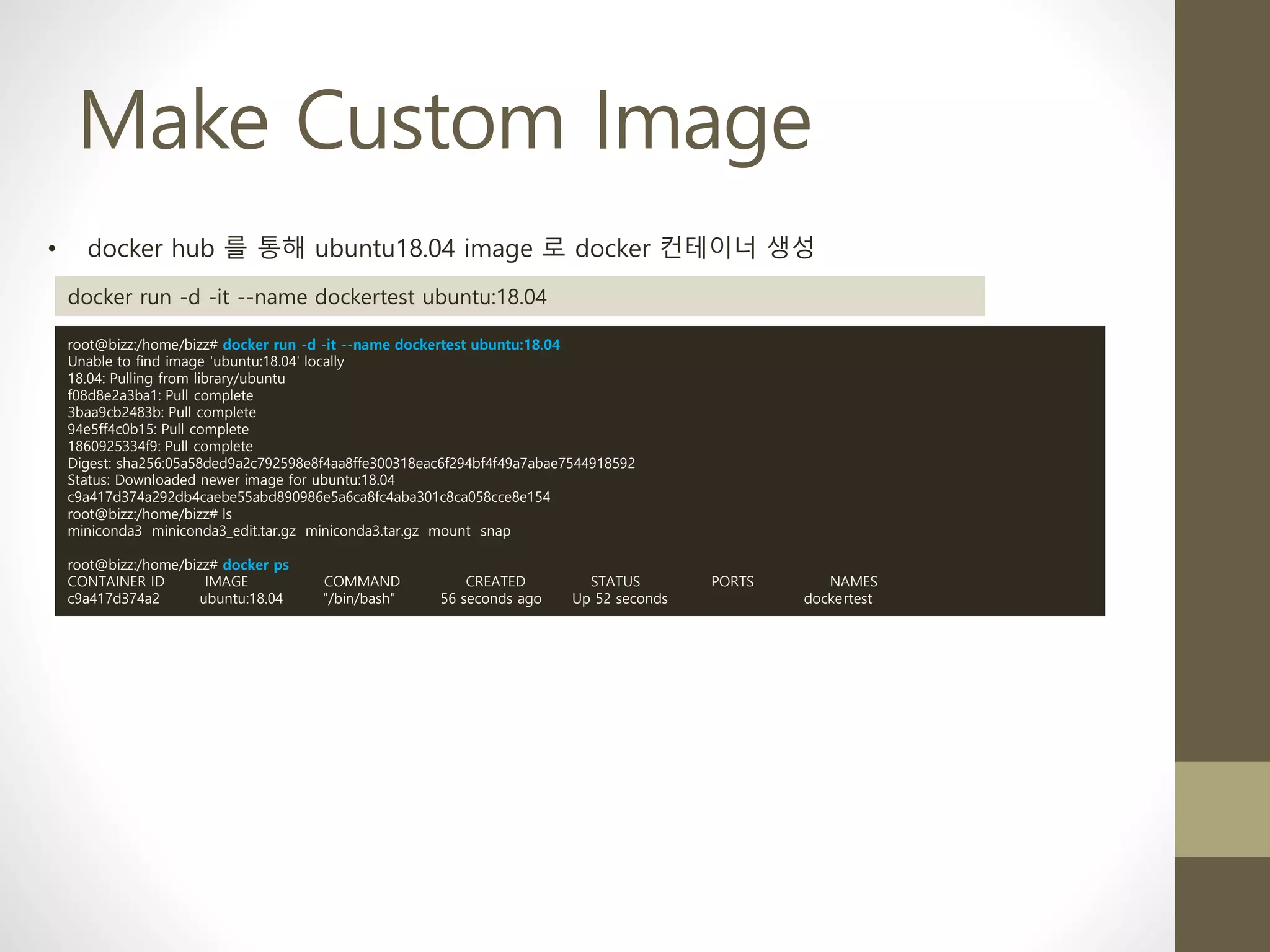 Make Custom Image
• docker hub 를 통해 ubuntu18.04 image 로 docker 컨테이너 생성
docker run -d -it --name dockertest ubuntu:18.04
root@bizz:/home/bizz# docker run -d -it --name dockertest ubuntu:18.04
Unable to find image 'ubuntu:18.04' locally
18.04: Pulling from library/ubuntu
f08d8e2a3ba1: Pull complete
3baa9cb2483b: Pull complete
94e5ff4c0b15: Pull complete
1860925334f9: Pull complete
Digest: sha256:05a58ded9a2c792598e8f4aa8ffe300318eac6f294bf4f49a7abae7544918592
Status: Downloaded newer image for ubuntu:18.04
c9a417d374a292db4caebe55abd890986e5a6ca8fc4aba301c8ca058cce8e154
root@bizz:/home/bizz# ls
miniconda3 miniconda3_edit.tar.gz miniconda3.tar.gz mount snap
root@bizz:/home/bizz# docker ps
CONTAINER ID IMAGE COMMAND CREATED STATUS PORTS NAMES
c9a417d374a2 ubuntu:18.04 "/bin/bash" 56 seconds ago Up 52 seconds dockertest
 