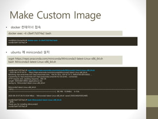 Make Custom Image
• ubuntu 에 miniconda3 설치
wget https://repo.anaconda.com/miniconda/Miniconda3-latest-Linux-x86_64.sh
bash Miniconda3-latest-Linux-x86_64.sh
root@c9a417d374a2:/# wget https://repo.anaconda.com/miniconda/Miniconda3-latest-Linux-x86_64.sh
--2020-08-29 07:26:10-- https://repo.anaconda.com/miniconda/Miniconda3-latest-Linux-x86_64.sh
Resolving repo.anaconda.com (repo.anaconda.com)... 104.16.130.3, 104.16.131.3, 2606:4700::6810:8303, ...
Connecting to repo.anaconda.com (repo.anaconda.com)|104.16.130.3|:443... connected.
HTTP request sent, awaiting response... 200 OK
Length: 93052469 (89M) [application/x-sh]
Saving to: 'Miniconda3-latest-Linux-x86_64.sh'
Miniconda3-latest-Linux-x86_64.sh
100%[===================================================================================================
=====================================>] 88.74M 10.9MB/s in 9.8s
2020-08-29 07:26:19 (9.04 MB/s) - 'Miniconda3-latest-Linux-x86_64.sh' saved [93052469/93052469]
root@c9a417d374a2:/# bash Miniconda3-latest-Linux-x86_64.sh
<생략>
Thank you for installing Miniconda3!
root@c9a417d374a2:/#
• docker 컨테이너 접속
docker exec –it c9a417d374a2 bash
root@bizz:/home/bizz# docker exec -it c9a417d374a2 bash
root@c9a417d374a2:/#
 