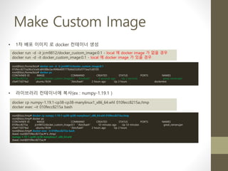 Make Custom Image
• 1차 배포 이미지 로 docker 컨테이너 생성
docker run -d -it jcm9812/docker_custom_image:0.1 - local 에 docker image 가 없을 경우
docker run -d -it docker_custom_image:0.1 - local 에 docker image 가 있을 경우
root@bizz:/home/bizz# docker run -d -it jcm9812/docker_custom_image:0.1
010fecc8215a38ce3cedca84388e2ac4948e609777bb6d32d5d1f15ea7cd0105
root@bizz:/home/bizz# docker ps
CONTAINER ID IMAGE COMMAND CREATED STATUS PORTS NAMES
010fecc8215a jcm9812/docker_custom_image:0.1 "/bin/bash" 4 seconds ago Up 2 seconds great_ramanujan
c9a417d374a2 ubuntu:18.04 "/bin/bash" 2 hours ago Up 2 hours dockertest
root@bizz:/tmp# docker cp numpy-1.19.1-cp38-cp38-manylinux1_x86_64.whl 010fecc8215a:/tmp
root@bizz:/tmp# docker ps
CONTAINER ID IMAGE COMMAND CREATED STATUS PORTS NAMES
010fecc8215a jcm9812/docker_custom_image:0.1 "/bin/bash" 53 minutes ago Up 53 minutes great_ramanujan
c9a417d374a2 ubuntu:18.04 "/bin/bash" 2 hours ago Up 2 hours
root@bizz:/tmp# docker exec -it 010fecc8215a bash
(base) root@010fecc8215a:/# ls /tmp/
numpy-1.19.1-cp38-cp38-manylinux1_x86_64.whl
(base) root@010fecc8215a:/#
• 라이브러리 컨테이너에 복사(ex : numpy-1.19.1 )
docker cp numpy-1.19.1-cp38-cp38-manylinux1_x86_64.whl 010fecc8215a:/tmp
docker exec –it 010fecc8215a bash
 