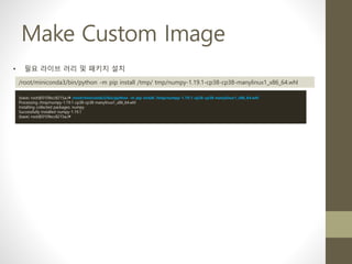 Make Custom Image
• 필요 라이브 러리 및 패키지 설치
/root/miniconda3/bin/python -m pip install /tmp/ tmp/numpy-1.19.1-cp38-cp38-manylinux1_x86_64.whl
(base) root@010fecc8215a:/# /root/miniconda3/bin/python -m pip install /tmp/numpy-1.19.1-cp38-cp38-manylinux1_x86_64.whl
Processing /tmp/numpy-1.19.1-cp38-cp38-manylinux1_x86_64.whl
Installing collected packages: numpy
Successfully installed numpy-1.19.1
(base) root@010fecc8215a:/#
 