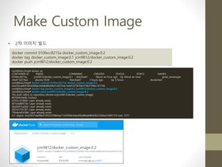 Make Custom Image
• 2차 이미지 빌드
docker commit 010fecc8215a docker_custom_image:0.2
docker tag docker_custom_image:0.1 jcm9812/docker_custom_image:0.2
docker push jcm9812/docker_custom_image:0.2
root@bizz:/tmp# docker ps
CONTAINER ID IMAGE COMMAND CREATED STATUS PORTS NAMES
010fecc8215a jcm9812/docker_custom_image:0.1 "/bin/bash" About an hour ago Up About an hour great_ramanujan
c9a417d374a2 ubuntu:18.04 "/bin/bash" 3 hours ago Up 3 hours dockertest
root@bizz:/tmp# docker commit 010fecc8215a docker_custom_image:0.2
sha256:ad641601e269ac243db4f634fa7c3327e4c1e4d1377870ec574b7194ec141756
root@bizz:/tmp# docker tag docker_custom_image:0.2 jcm9812/docker_custom_image:0.2
root@bizz:/tmp# docker push jcm9812/docker_custom_image:0.2
The push refers to repository [docker.io/jcm9812/docker_custom_image]
897b94cf4ef6: Pushed
e335ccd7dfd0: Layer already exists
001e4a80973b: Layer already exists
2ba5b91ca2b0: Layer already exists
2f37d1102187: Layer already exists
79bde4d54386: Layer already exists
0.2: digest: sha256:f1da086d73933235864ae1134290dcfdac69dd8faa049426251b5ba154f47319 size: 1577
 