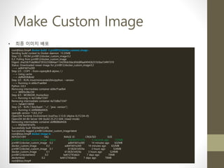 Make Custom Image
• 최종 이미지 배포
root@bizz:/tmp# docker build -t jcm9812/docker_custom_image .
Sending build context to Docker daemon 13.35MB
Step 1/5 : FROM jcm9812/docker_custom_image:0.2
0.2: Pulling from jcm9812/docker_custom_image
Digest: sha256:f1da086d73933235864ae1134290dcfdac69dd8faa049426251b5ba154f47319
Status: Downloaded newer image for jcm9812/docker_custom_image:0.2
---> ad641601e269
Step 2/5 : COPY --from=openjdk:8-alpine / /
---> Using cache
---> daffe858dbdd
Step 3/5 : RUN /root/miniconda3/bin/python --version
---> Running in ebfecf1ae0b4
Python 3.8.3
Removing intermediate container ebfecf1ae0b4
---> 38905c06c230
Step 4/5 : WORKDIR /home/bizz
---> Running in 4a72d8a73347
Removing intermediate container 4a72d8a73347
---> 7a0ab5136f38
Step 5/5 : RUN ["/bin/bash", "-c", "java -version"]
---> Running in ebf8688d442b
openjdk version "1.8.0_212"
OpenJDK Runtime Environment (IcedTea 3.12.0) (Alpine 8.212.04-r0)
OpenJDK 64-Bit Server VM (build 25.212-b04, mixed mode)
Removing intermediate container ebf8688d442b
---> 95b5b0161d7b
Successfully built 95b5b0161d7b
Successfully tagged jcm9812/docker_custom_image:latest
root@bizz:/tmp# docker image ls
REPOSITORY TAG IMAGE ID CREATED SIZE
jcm9812/docker_custom_image latest 95b5b0161d7b 5 seconds ago 737MB
jcm9812/docker_custom_image 0.2 ad641601e269 14 minutes ago 632MB
docker_custom_image 0.2 ad641601e269 14 minutes ago 632MB
jcm9812/docker_custom_image 0.1 61362b1e924a 3 hours ago 524MB
docker_custom_image 0.1 61362b1e924a 3 hours ago 524MB
jcm9812/dockertest2 0.2 be612743ab2c 7 days ago 70MB
dockertest2 0.2 be612743ab2c 7 days ago 70MB
root@bizz:/tmp#
 