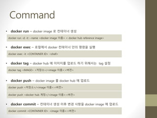 Command
• docker run – docker image 로 컨테이너 생성
docker run -d -it --name <docker image 이름> < docker hub reference image>
• docker exec – 로컬에서 docker 컨테이너 안의 명령을 실행
docker exec -it <CONTAINER ID> <shell>
• docker tag – docker hub 에 이미지를 업로드 하기 위해서는 tag 설정
docker tag <IMAGE> <저장소>/<image 이름>:<버전>
• docker push – docker image 를 docker hub 에 업로드
docker push <저장소>/<image 이름>:<버전>
docker push <docker hub 계정>/<image 이름>:<버전>
• docker commit – 컨테이너 생성 이후 변경 사항을 docker image 에 업로드
docker commit <CONTAINER ID> <image 이름>:<버전>
 