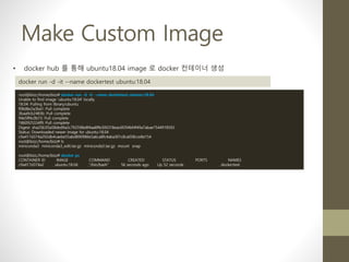 Make Custom Image
• docker hub 를 통해 ubuntu18.04 image 로 docker 컨테이너 생성
docker run -d -it --name dockertest ubuntu:18.04
root@bizz:/home/bizz# docker run -d -it --name dockertest ubuntu:18.04
Unable to find image 'ubuntu:18.04' locally
18.04: Pulling from library/ubuntu
f08d8e2a3ba1: Pull complete
3baa9cb2483b: Pull complete
94e5ff4c0b15: Pull complete
1860925334f9: Pull complete
Digest: sha256:05a58ded9a2c792598e8f4aa8ffe300318eac6f294bf4f49a7abae7544918592
Status: Downloaded newer image for ubuntu:18.04
c9a417d374a292db4caebe55abd890986e5a6ca8fc4aba301c8ca058cce8e154
root@bizz:/home/bizz# ls
miniconda3 miniconda3_edit.tar.gz miniconda3.tar.gz mount snap
root@bizz:/home/bizz# docker ps
CONTAINER ID IMAGE COMMAND CREATED STATUS PORTS NAMES
c9a417d374a2 ubuntu:18.04 "/bin/bash" 56 seconds ago Up 52 seconds dockertest
 