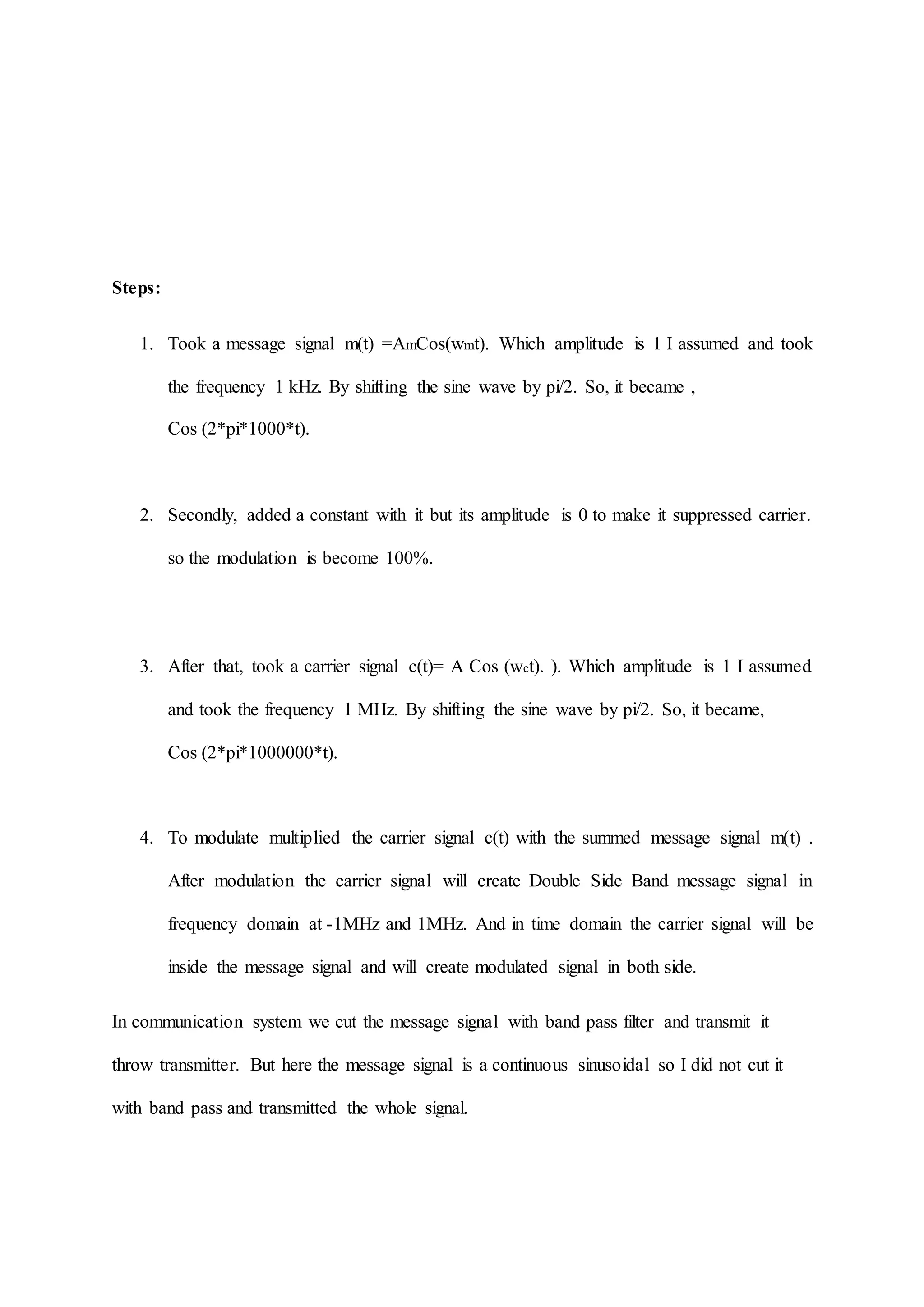 Steps:
1. Took a message signal m(t) =AmCos(wmt). Which amplitude is 1 I assumed and took
the frequency 1 kHz. By shifting the sine wave by pi/2. So, it became ,
Cos (2*pi*1000*t).
2. Secondly, added a constant with it but its amplitude is 0 to make it suppressed carrier.
so the modulation is become 100%.
3. After that, took a carrier signal c(t)= A Cos (wct). ). Which amplitude is 1 I assumed
and took the frequency 1 MHz. By shifting the sine wave by pi/2. So, it became,
Cos (2*pi*1000000*t).
4. To modulate multiplied the carrier signal c(t) with the summed message signal m(t) .
After modulation the carrier signal will create Double Side Band message signal in
frequency domain at -1MHz and 1MHz. And in time domain the carrier signal will be
inside the message signal and will create modulated signal in both side.
In communication system we cut the message signal with band pass filter and transmit it
throw transmitter. But here the message signal is a continuous sinusoidal so I did not cut it
with band pass and transmitted the whole signal.
 
