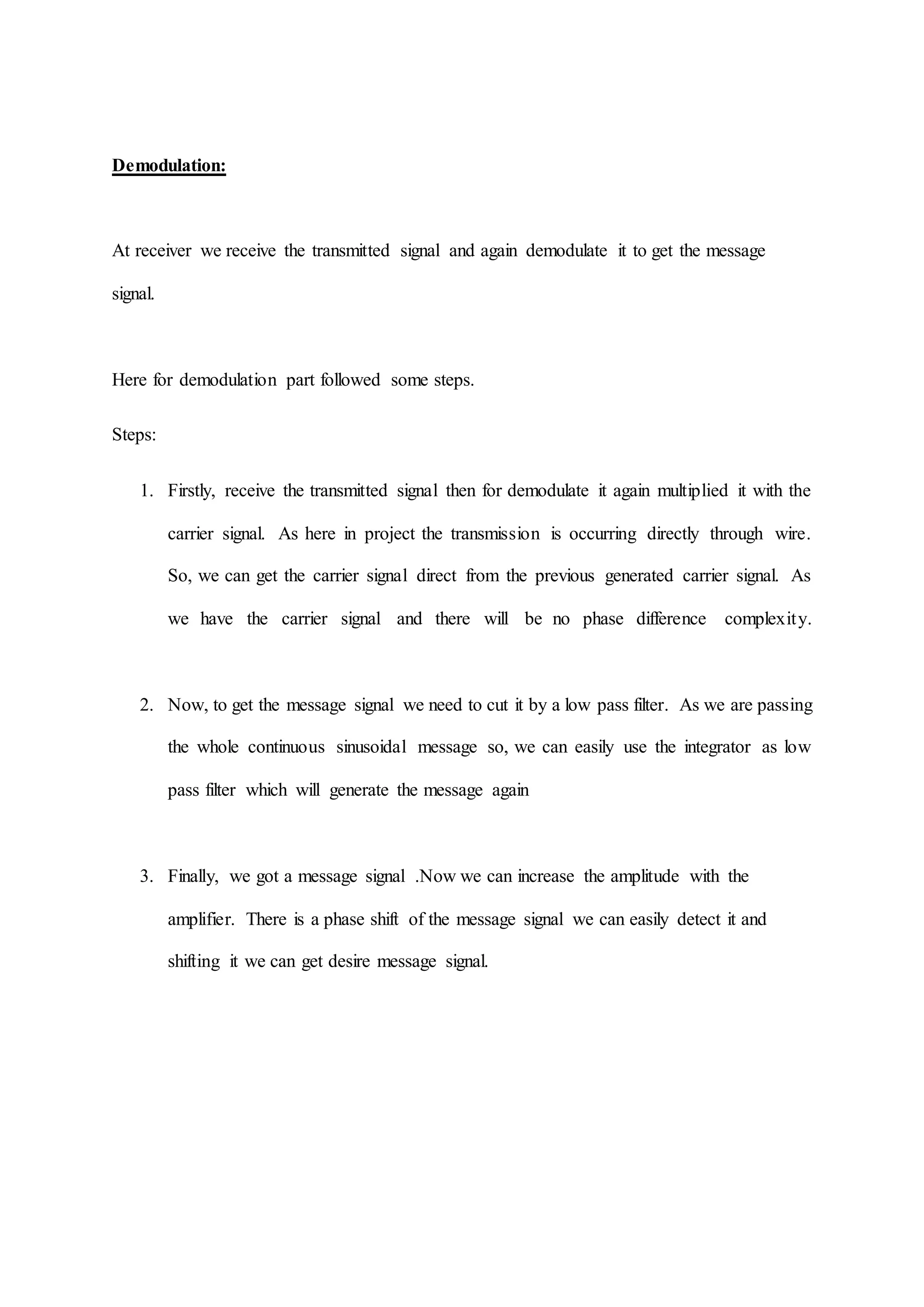 Demodulation:
At receiver we receive the transmitted signal and again demodulate it to get the message
signal.
Here for demodulation part followed some steps.
Steps:
1. Firstly, receive the transmitted signal then for demodulate it again multiplied it with the
carrier signal. As here in project the transmission is occurring directly through wire.
So, we can get the carrier signal direct from the previous generated carrier signal. As
we have the carrier signal and there will be no phase difference complexity.
2. Now, to get the message signal we need to cut it by a low pass filter. As we are passing
the whole continuous sinusoidal message so, we can easily use the integrator as low
pass filter which will generate the message again
3. Finally, we got a message signal .Now we can increase the amplitude with the
amplifier. There is a phase shift of the message signal we can easily detect it and
shifting it we can get desire message signal.
 