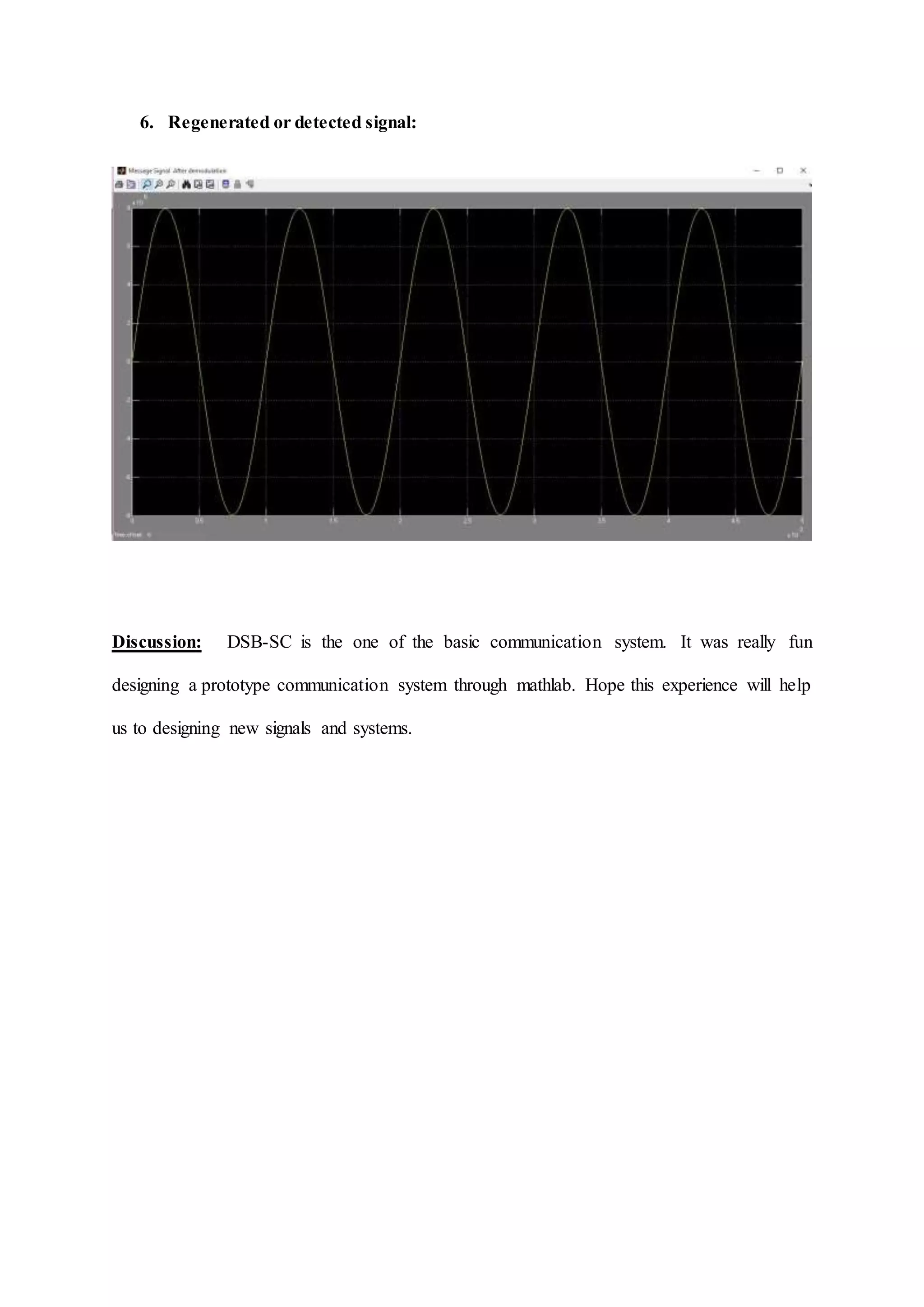 6. Regenerated or detected signal:
Discussion: DSB-SC is the one of the basic communication system. It was really fun
designing a prototype communication system through mathlab. Hope this experience will help
us to designing new signals and systems.
 