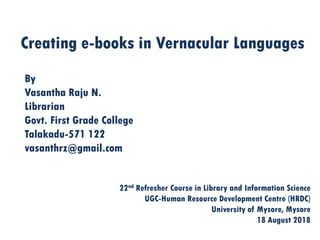 Creating e-books in Vernacular Languages
By
Vasantha Raju N.
Librarian
Govt. First Grade College
Talakadu-571 122
vasanthrz@gmail.com
22nd Refresher Course in Library and Information Science
UGC-Human Resource Development Centre (HRDC)
University of Mysore, Mysore
18 August 2018
 