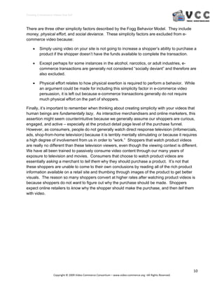 Creating E‐Commerce Videos that Sell 



There are three other simplicity factors described by the Fogg Behavior Model. They include
money, physical effort, and social deviance. These simplicity factors are excluded from e-
commerce video because:

         Simply using video on your site is not going to increase a shopper’s ability to purchase a
          product if the shopper doesn’t have the funds available to complete the transaction.

         Except perhaps for some instances in the alcohol, narcotics, or adult industries, e-
          commerce transactions are generally not considered “socially deviant” and therefore are
          also excluded.

         Physical effort relates to how physical exertion is required to perform a behavior. While
          an argument could be made for including this simplicity factor in e-commerce video
          persuasion, it is left out because e-commerce transactions generally do not require
          much physical effort on the part of shoppers.

Finally, it’s important to remember when thinking about creating simplicity with your videos that
human beings are fundamentally lazy. As interactive merchandisers and online marketers, this
assertion might seem counterintuitive because we generally assume our shoppers are curious,
engaged, and active – especially at the product detail page level of the purchase funnel.
However, as consumers, people do not generally watch direct response television (infomercials,
ads, shop-from-home television) because it is terribly mentally stimulating or because it requires
a high degree of involvement from us in order to “work.” Shoppers that watch product videos
are really no different than these television viewers, even though the viewing context is different.
We have all been trained to passively consume video content through our many years of
exposure to television and movies. Consumers that choose to watch product videos are
essentially asking a merchant to tell them why they should purchase a product. It’s not that
these shoppers are unable to come to their own conclusions by reading all of the rich product
information available on a retail site and thumbing through images of the product to get better
visuals. The reason so many shoppers convert at higher rates after watching product videos is
because shoppers do not want to figure out why the purchase should be made. Shoppers
expect online retailers to know why the shopper should make the purchase, and then tell them
with video.




                                                                                                                  10 
                     Copyright © 2009 Video Commerce Consortium – www.video‐commerce.org –All Rights Reserved. 
 
