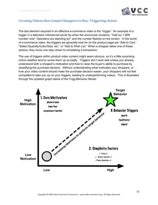 Creating E‐Commerce Videos that Sell 




Creating Videos that Compel Shoppers to Buy: Triggering Action 


The last element required in an effective e-commerce video is the “trigger.” An example of a
trigger in a television infomercial would be when the announcer exclaims, “Call our 1-800
number now! Operators are standing by!” and the number flashes on the screen. In the world
of e-commerce video, the triggers we generally look for on the product page are “Add to Cart,”
“Select Quantity/Color/Size, etc.” or “Add to Wish List.” When a shopper takes one of these
actions, they move one step closer to completing a transaction.

The use of triggers within product video content might seem obvious, so it’s a little surprising
online retailers tend to screw them up so badly. Triggers don’t work well unless you already
understand both a shopper’s motivation and how to raise the buyer’s ability to purchase by
simplifying the purchase decision. Without understanding what motivates your shoppers, or
how your video content should make the purchase decision easier, your shoppers will not feel
compelled to take you up on your triggers, leading to underperforming videos. This is illustrated
through the updated graph below of the Fogg Behavior Model:




                                                                                                                  11 
                     Copyright © 2009 Video Commerce Consortium – www.video‐commerce.org –All Rights Reserved. 
 