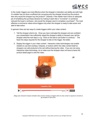 Creating E‐Commerce Videos that Sell 



In the model, triggers are most effective when the shopper’s motivation and ability are both high.
If a retailer has not done a sufficient job conveying why the shopper should buy the product,
then why would the shopper buy the product? Likewise, if the retailer hasn’t done an adequate
job of simplifying the purchase decision by making it seem like a “no brainer” or somehow
reduced the buyer’s confusion, why would the shopper want to complete a purchase? The most
effective e-commerce videos show triggers only when the shopper is ready to take action and
able to take action.

In general, there are two ways to create triggers within your video content.

     1. Tell the shopper what to do. Once you have motivated the shopper and are confident
        your presentation has sufficiently raised the shopper’s ability to transact now, tell the
        shopper what the next step is: e.g. “Click on the add to cart button to continue.” The
        fewer the steps required for the shopper to bite on the trigger, the better.

     2. Display the trigger in your video content. Interactive video technologies now enable
        retailers to use text overlays, hotspots, or buttons within the video content itself so
        shoppers can add products to the cart without leaving the video. If you are not using
        interactive video technology, try to make sure the shopper does not have to leave the
        product detail page to view the video.




     eBags uses interactive hotspots (clickable video) and text overlays as triggers within its video content at opportune moments to
                                                       get shoppers to take action.




                                                                                                                                  12 
                     Copyright © 2009 Video Commerce Consortium – www.video‐commerce.org –All Rights Reserved. 
 