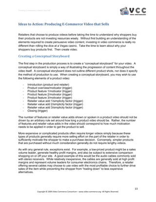 Creating E‐Commerce Videos that Sell 




Ideas to Action: Producing E­Commerce Video that Sells 

Retailers that choose to produce videos before taking the time to understand why shoppers buy
their products are not investing resources wisely. Without first building an understanding of the
elements required to create persuasive video content, investing in video commerce is really no
different than rolling the dice at a Vegas casino. Take the time to learn about why your
shoppers buy products first. Then create video.

Creating a Conceptual Storyboard 

The first step in the production process is to create a “conceptual storyboard” for your video. A
conceptual storyboard is simply a way of illustrating the progression of content throughout the
video itself. A conceptual storyboard does not outline different product shots, nor does it specify
the method of production to use. When creating a conceptual storyboard, you may wish to use
the following elements of a product video:

     ‐    Introduction (product and retailer)
     ‐    Product overview/motivator (trigger)
     ‐    Product feature 1/motivator (trigger)
     ‐    Product feature 2/motivator (trigger)
     ‐    Product feature 3/motivator (trigger)
     ‐    Retailer value add 1/simplicity factor (trigger)
     ‐    Retailer value add 2/simplicity factor (trigger)
     ‐    Retailer value add 3/simplicity factor (trigger)
     ‐    Closing (trigger)

The number of features or retailer value adds shown or spoken in a product video should not be
driven by an arbitrary rule set around how long a product video should be. Rather, the number
of features and retailer value adds in the video should correspond to how much motivation
needs to be applied in order to get the product to sell.

More expensive or complicated products often require longer videos simply because these
types of products generally require more selling effort on the part of the retailer in order to
sufficiently motivate the shopper to make a purchase decision. Conversely, simpler products
that are purchased without much consideration generally do not require lengthy videos.

As with any general rule, exceptions exist. For example, a low-priced product might be a sales
volume leader, generate healthy profit margins, and also be subject to extensive comparison
shopping on or off your site. A good example of this would be the audio cables commonly sold
with stereo receivers. While relatively inexpensive, the cables are generally sold at high profit
margins and represent volume leaders for consumer electronics chains. Therefore, a retailer
offering several cables may choose to use video with the most profitable choice to further drive
sales of the item while preventing the shopper from “trading down” to less expensive
alternatives.




                                                                                                                  13 
                     Copyright © 2009 Video Commerce Consortium – www.video‐commerce.org –All Rights Reserved. 
 
