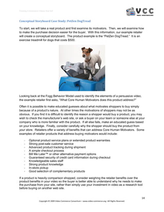 Creating E‐Commerce Videos that Sell 



Conceptual Storyboard Case Study: PetZen DogTread 

To start, we will take a real product and first examine its motivators. Then, we will examine how
to make the purchase decision easier for the buyer. With this information, our example retailer
will create a conceptual storyboard. The product example is the “PetZen DogTread.” It is an
exercise treadmill for dogs that costs $500.




Looking back at the Fogg Behavior Model used to identify the elements of a persuasive video,
the example retailer first asks, “What Core Human Motivators does this product address?”

Often it is possible to make educated guesses about what motivates shoppers to buy simply
because of a product’s nature. At other times the motivations of shoppers may not be as
obvious. If you find it is difficult to identify the reason a shopper would buy a product, you may
wish to check the manufacturer’s web site, or ask a buyer on your team or someone else at your
company who is more familiar with the product. If all else fails, make an educated guess based
on your knowledge. Finally, consider carefully why the shopper should buy the product from
your store. Retailers offer a variety of benefits that can address Core Human Motivators. Some
examples of retailer products that address buying motivators would include:

     ‐    Optional product service plans or extended product warranties
     ‐    Strong post-sale customer service
     ‐    Advanced product tracking during shipment
     ‐    A simple checkout process
     ‐    Bill Me Later™ or other alternative payment options
     ‐    Guaranteed security of credit card information during checkout
     ‐    Knowledgeable sales staff
     ‐    Strong product knowledge
     ‐    In-store pickup
     ‐    Good selection of complementary products

If a product is heavily comparison shopped, consider weighing the retailer benefits over the
product benefits in your video so the buyer is better able to understand why he needs to make
the purchase from your site, rather than simply use your investment in video as a research tool
before buying on another web site.


                                                                                                                  14 
                     Copyright © 2009 Video Commerce Consortium – www.video‐commerce.org –All Rights Reserved. 
 