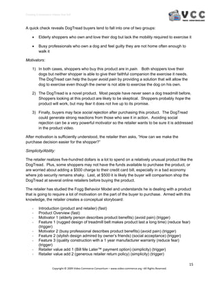 Creating E‐Commerce Videos that Sell 



A quick check reveals DogTread buyers tend to fall into one of two groups:

         Elderly shoppers who own and love their dog but lack the mobility required to exercise it

         Busy professionals who own a dog and feel guilty they are not home often enough to
          walk it

Motivators:

     1) In both cases, shoppers who buy this product are in pain. Both shoppers love their
        dogs but neither shopper is able to give their faithful companion the exercise it needs.
        The DogTread can help the buyer avoid pain by providing a solution that will allow the
        dog to exercise even though the owner is not able to exercise the dog on his own.

     2) The DogTread is a novel product. Most people have never seen a dog treadmill before.
        Shoppers looking at this product are likely to be skeptical. Shoppers probably hope the
        product will work, but may fear it does not live up to its promise.

     3) Finally, buyers may face social rejection after purchasing this product. The DogTread
        could generate strong reactions from those who see it in action. Avoiding social
        rejection can be a very powerful motivator so the retailer wants to be sure it is addressed
        in the product video.

After motivation is sufficiently understood, the retailer then asks, “How can we make the
purchase decision easier for the shopper?”

Simplicity/Ability:

The retailer realizes five-hundred dollars is a lot to spend on a relatively unusual product like the
DogTread. Plus, some shoppers may not have the funds available to purchase the product, or
are worried about adding a $500 charge to their credit card bill, especially in a bad economy
where job security remains shaky. Last, at $500 it is likely the buyer will comparison shop the
DogTread at several online retailers before buying the product.

The retailer has studied the Fogg Behavior Model and understands he is dealing with a product
that is going to require a lot of motivation on the part of the buyer to purchase. Armed with this
knowledge, the retailer creates a conceptual storyboard:

     ‐    Introduction (product and retailer) (fast)
     ‐    Product Overview (fast)
     ‐    Motivator 1 (elderly person describes product benefits) (avoid pain) (trigger)
     ‐    Feature 1 (rugged design of treadmill belt makes product last a long time) (reduce fear)
          (trigger)
     ‐    Motivator 2 (busy professional describes product benefits) (avoid pain) (trigger)
     ‐    Feature 2 (stylish design admired by owner’s friends) (social acceptance) (trigger)
     ‐    Feature 3 (quality construction with a 1 year manufacturer warranty (reduce fear)
          (trigger)
     ‐    Retailer value add 1 (Bill Me Later™ payment option) (simplicity) (trigger)
     ‐    Retailer value add 2 (generous retailer return policy) (simplicity) (trigger)

                                                                                                                  15 
                     Copyright © 2009 Video Commerce Consortium – www.video‐commerce.org –All Rights Reserved. 
 