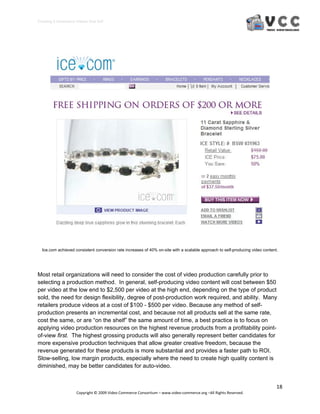 Creating E‐Commerce Videos that Sell 




  Ice.com achieved consistent conversion rate increases of 40% on-site with a scalable approach to self-producing video content.




Most retail organizations will need to consider the cost of video production carefully prior to
selecting a production method. In general, self-producing video content will cost between $50
per video at the low end to $2,500 per video at the high end, depending on the type of product
sold, the need for design flexibility, degree of post-production work required, and ability. Many
retailers produce videos at a cost of $100 - $500 per video. Because any method of self-
production presents an incremental cost, and because not all products sell at the same rate,
cost the same, or are “on the shelf” the same amount of time, a best practice is to focus on
applying video production resources on the highest revenue products from a profitability point-
of-view first. The highest grossing products will also generally represent better candidates for
more expensive production techniques that allow greater creative freedom, because the
revenue generated for these products is more substantial and provides a faster path to ROI.
Slow-selling, low margin products, especially where the need to create high quality content is
diminished, may be better candidates for auto-video.


                                                                                                                               18 
                     Copyright © 2009 Video Commerce Consortium – www.video‐commerce.org –All Rights Reserved. 
 