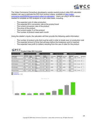 Creating E‐Commerce Videos that Sell 



The Video Commerce Consortium developed a vendor-neutral product video ROI calculator
retailers can use to estimate the ROI from product videos, available at http://video-
commerce.org/2009/04/new-product-video-roi-calculator/. Users can plug in all the values
needed to complete an ROI analysis on a per-video basis, including:

     ‐    The expected cost of video production
     ‐    The expected lift in conversion rate at the product level
     ‐    The current conversion rate of the product
     ‐    The price of the product
     ‐    The current margin % of the product
     ‐    The number of product views each month

Using the retailer’s inputs, the calculator will then provide the following useful information:

     ‐    The number of product units that must be sold in order to break even on production cost
     ‐    The expected amount of time that will pass before the breakeven point is reached
     ‐    The expected new profit (in dollars) resulting from the use of video for the product




                                                                                                                  19 
                     Copyright © 2009 Video Commerce Consortium – www.video‐commerce.org –All Rights Reserved. 
 