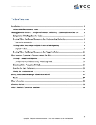 Creating E‐Commerce Videos that Sell 




Table of Contents 
 

Introduction  ........................................................................................................................................ 3 
            .
    The Purpose of E‐Commerce Video .................................................................................................. 3 
The Fogg Behavior Model: A Conceptual Framework for Creating E‐Commerce Videos that Sell ........... 4 
    Components of the Fogg Behavior Model ......................................................................................... 5 
    Creating Videos that Compel Shoppers to Buy: Understanding Motivation  ...................................... 6 
                                                                         .
       Core Human Motivators ....................................................................................................................... 6 
    Creating Videos that Compel Shoppers to Buy: Increasing Ability ..................................................... 8 
       Simplicity Factors .................................................................................................................................. 9 
    Creating Videos that Compel Shoppers to Buy: Triggering Action ................................................... 11 
Ideas to Action: Producing E‐Commerce Video that Sells .................................................................... 13 
    Creating a Conceptual Storyboard .................................................................................................. 13 
       Conceptual Storyboard Case Study: PetZen DogTread ....................................................................... 14 
    Choosing a Video Production Method ............................................................................................ 16 
    Selecting the Right Equipment ....................................................................................................... 20 
    Filming and Post‐Production .......................................................................................................... 21 
Placing Videos on Product Pages for Maximum Results ...................................................................... 25 
    Results ........................................................................................................................................... 27 
More Information .............................................................................................................................. 28 
About the Author ............................................................................................................................... 28 
Video Commerce Consortium Members ............................................................................................. 29 
 




                                                                                                                                                            2 
                        Copyright © 2009 Video Commerce Consortium – www.video‐commerce.org –All Rights Reserved. 
 
