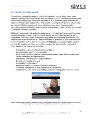 Creating E‐Commerce Videos that Sell 




Selecting the Right Equipment 

Depending on the level of quality your organization demands from its video content, many
retailers do not need much equipment at all to get started. In fact, a consumer grade camcorder
and rudimentary knowledge of Windows Movie Maker (a 10 minute study) are all any retailer
really “needs” to create a product video. This is worth pondering closely as many retailers who
are making the fastest progress with online video today have chosen to adopt simpler
production processes that require less specialized video production skills – at least at the outset
of their video commerce programs.

Additionally, there is still no broadly accepted argument in the industry that can clearly correlate
the level of production quality of product videos and the results obtained through the use of
those videos. One might expect that higher quality videos tend to produce better results, and
some retailers do experience this, but other retailers find no difference, or even a reverse result.
In short, it is still too early to state any conclusive findings about how quality impacts results in
any kind of a broad sense. However, in order to produce the highest quality content [from
indoor shooting], you may decide to invest in:

     ‐    Professional or “prosumer” grade camera and tripod
     ‐    Wireless lavalier mics for on-screen talent
     ‐    Audio mixer, for adjusting different audio inputs in a video (video editing software also
          usually offers some mixing capabilities)
     ‐    Professional white dropscreen for product shots
     ‐    Professional video lights/scrums
     ‐    Umbrella light (softens light)
     ‐    Premium computer for post-production work and editing
     ‐    Turnstyles, mannequins, or other props to aid in video shoots
     ‐    Adobe Premiere Pro (commonly used by professional videographers for video editing)




 Zappos creates thousands of product videos by sticking to a straightforward production style that places a premium on authenticity
                   and personality rather than expensive filming techniques or elaborate post-production work.




                                                                                                                                20 
                     Copyright © 2009 Video Commerce Consortium – www.video‐commerce.org –All Rights Reserved. 
 