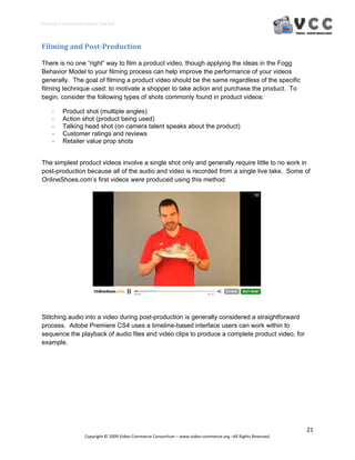 Creating E‐Commerce Videos that Sell 




Filming and Post­Production 

There is no one “right” way to film a product video, though applying the ideas in the Fogg
Behavior Model to your filming process can help improve the performance of your videos
generally. The goal of filming a product video should be the same regardless of the specific
filming technique used: to motivate a shopper to take action and purchase the product. To
begin, consider the following types of shots commonly found in product videos:

     ‐    Product shot (multiple angles)
     ‐    Action shot (product being used)
     ‐    Talking head shot (on camera talent speaks about the product)
     ‐    Customer ratings and reviews
     ‐    Retailer value prop shots


The simplest product videos involve a single shot only and generally require little to no work in
post-production because all of the audio and video is recorded from a single live take. Some of
OnlineShoes.com’s first videos were produced using this method:




Stitching audio into a video during post-production is generally considered a straightforward
process. Adobe Premiere CS4 uses a timeline-based interface users can work within to
sequence the playback of audio files and video clips to produce a complete product video, for
example.




                                                                                                                  21 
                     Copyright © 2009 Video Commerce Consortium – www.video‐commerce.org –All Rights Reserved. 
 