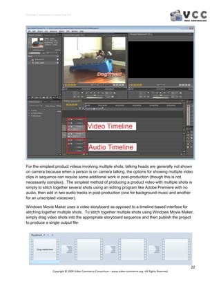 Creating E‐Commerce Videos that Sell 




For the simplest product videos involving multiple shots, talking heads are generally not shown
on camera because when a person is on camera talking, the options for showing multiple video
clips in sequence can require some additional work in post-production (though this is not
necessarily complex). The simplest method of producing a product video with multiple shots is
simply to stitch together several shots using an editing program like Adobe Premiere with no
audio, then add in two audio tracks in post-production (one for background music and another
for an unscripted voiceover).

Windows Movie Maker uses a video storyboard as opposed to a timeline-based interface for
stitching together multiple shots. To stitch together multiple shots using Windows Movie Maker,
simply drag video shots into the appropriate storyboard sequence and then publish the project
to produce a single output file:




                                                                                                                  22 
                     Copyright © 2009 Video Commerce Consortium – www.video‐commerce.org –All Rights Reserved. 
 