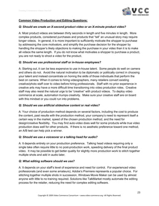 Creating E‐Commerce Videos that Sell 



Common Video Production and Editing Questions:

Q: Should we create an X-second product video or an X-minute product video?

A: Most product videos are between thirty seconds in length and five minutes in length. More
complex products, considered purchases and products that “tell” an unusual story may require
longer videos. In general, it is more important to sufficiently motivate the shopper to purchase
by addressing the core motivators, and simplify the purchase decision for the shopper by
handling the shopper’s likely objections to making the purchase in your video than it is to make
all videos the same length. If you do not know what motivates a shopper to purchase a product,
you are not ready to shoot a video for the product.

Q: Should we use professional staff or in-house employees?

A: Starting out, it can be less expensive to use in-house talent. Some people do well on camera
and others do not. Avoid the natural inclination to be diplomatic or politically correct in choosing
your talent and instead concentrate on honing the skills of those individuals that perform the
best on camera. When it comes to hiring videographers, many retailers convert existing
creative/photo staff over to video before hiring professionals. Staff with no prior experience in
creative arts may have a more difficult time transitioning into video production roles. Creative
staff may also resist the natural urge to be “creative” with product videos. To deploy video
commerce at scale, automation trumps creativity. Make sure your creative staff are on board
with this mindset or you could run into problems.

Q: Should we use artificial slideshow content or real video?

A: Your choice of production method depends on several factors, including the cost to produce
the content, past results with the production method, your company’s need to represent itself a
certain way in the market, speed of the chosen production method, and the need for
design/creative flexibility. You may find auto-video does well for some products while true video
production does well for other products. If there is no aesthetic preference toward one method,
an A/B test can help pick a winner.

Q: Should we use a voiceover or a talking head for audio?

A: It depends entirely on your production preference. Talking head videos requiring only a
single take often require little to no post-production work, speeding delivery of the final product
video. It may be possible to get better quality for slightly more production work to stitch together
multiple shots and add in audio later.

Q: What editing software should we use?

A: It depends on your staff’s level of experience and need for control. For experienced video
professionals (and even some amateurs), Adobe’s Premiere represents a popular choice. For
stitching together multiple shots in succession, Windows Movie Maker can be used by almost
anyone with little to no training required. Solutions like TalkMarket mostly automate the editing
process for the retailer, reducing the need for complex editing software.


                                                                                                                  23 
                     Copyright © 2009 Video Commerce Consortium – www.video‐commerce.org –All Rights Reserved. 
 