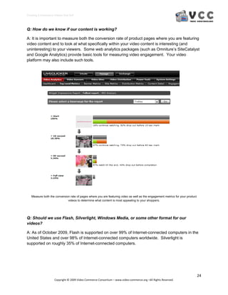 Creating E‐Commerce Videos that Sell 



Q: How do we know if our content is working?

A: It is important to measure both the conversion rate of product pages where you are featuring
video content and to look at what specifically within your video content is interesting (and
uninteresting) to your viewers. Some web analytics packages (such as Omniture’s SiteCatalyst
and Google Analytics) provide basic tools for measuring video engagement. Your video
platform may also include such tools.




   Measure both the conversion rate of pages where you are featuring video as well as the engagement metrics for your product
                             videos to determine what content is most appealing to your shoppers.




Q: Should we use Flash, Silverlight, Windows Media, or some other format for our
videos?

A: As of October 2009, Flash is supported on over 99% of Internet-connected computers in the
United States and over 98% of Internet-connected computers worldwide. Silverlight is
supported on roughly 35% of Internet-connected computers.




                                                                                                                                24 
                     Copyright © 2009 Video Commerce Consortium – www.video‐commerce.org –All Rights Reserved. 
 