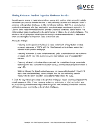Creating E‐Commerce Videos that Sell 




Placing Videos on Product Pages for Maximum Results 

It would seem a shame to invest so much time, energy, and cost into video production only to
have video performance flounder because of merchandising decisions that relegate a video’s
presence on the product detail page to little more than a footnote. Still, this is precisely what
most online retailers do after they exert untold energies in video planning and production. In
October 2009, video commerce solutions provider Liveclicker conducted a study across ~13
million product page views to analyze the performance of video on the product detail page. The
results of the study highlight some important findings online retailers will want to take note of
when considering how to implement video on their web site.

Among the findings:

     ‐    Featuring a video player or thumbnail of video content with a “play” button overlaid
          averaged a view rate of 11.8%, with the video featured prominently as a secondary
          element on the product detail page.

     ‐    Featuring thumbnails of video content without a “play” button overlaid on the thumbnail
          averaged a 3.2% view rate, even when video was featured as a strong secondary
          element.

     ‐    Featuring a link or icon to view video underneath the product hero image (essentially
          featuring video as a standard visualization tool e.g. zoom/rotate) averaged view rates of
          only 1.3%

     ‐    Utilizing video as the default product view was not measured in the study, though if it
          were, view rates would likely be much higher than the best-performing element
          measured in the study based on observations made outside the study.

In short, the way video is presented on the product detail page has an enormous impact on the
overall success of video. If your company is planning on investing in video production, you
would do well by yourself to ensure your site design and merchandising teams were on board
with featuring video prominently on the product detail page.




                                                                                                                  25 
                     Copyright © 2009 Video Commerce Consortium – www.video‐commerce.org –All Rights Reserved. 
 