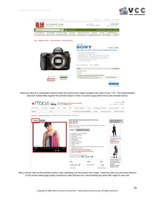 Creating E‐Commerce Videos that Sell 




 Featuring video as a visualization element below the product hero image averaged view rates of only 1.3%. This implementation
         approach substantially negated the potential impact of video on product page performance (see example above).




Macy’s shows video as the standard product view, defaulting over the product hero image. Featuring video as a prominent element
       on the product detail page greatly outperforms video featured as a merchandising tool alone with regard to view rate.




                                                                                                                            26 
                     Copyright © 2009 Video Commerce Consortium – www.video‐commerce.org –All Rights Reserved. 
 