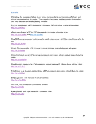 Creating E‐Commerce Videos that Sell 




Results 

Ultimately, the success or failure of any online merchandising and marketing effort can and
should be measured on its results. Video adoption is growing rapidly among online retailers,
and early adopters are already seeing success:

Ice.com experienced a 40% increase in conversion, 24% decrease in returns from video:
http://bit.ly/Wqhou

eBags.com showed a 50% - 138% increase in conversion rate using video:
http://bit.ly/2QgVAN and http://bit.ly/UtkeT

ShopNBC.com pronounced customers who watch video convert at 2X the rate of those who do
not:
http://bit.ly/LWZeD

Circuit City measured a 12% increase in conversion rate on product pages with video:
http://bit.ly/UeHvk

OnlineGolf.co.uk saw an 88% average increase in conversion rate on product pages featuring
video:
http://bit.ly/4pMW89

ShoeLine.com measured a 44% increase on product pages with video v. those without video:
http://bit.ly/VUPJ0

Pets United (e.g. dog.com, cat.com) saw a 50% increase in conversion rate attributed to video:
http://bit.ly/rKMnY

BBQGuys.com, 15% increase in conversion rate:
http://bit.ly/3mQRik

Skis.com, 19% increase in conversions w/video:
http://bit.ly/66JEi

EyeBuyDirect, 30% improvement in conversion rates:
http://bit.ly/sAIBy




                                                                                                                  27 
                     Copyright © 2009 Video Commerce Consortium – www.video‐commerce.org –All Rights Reserved. 
 