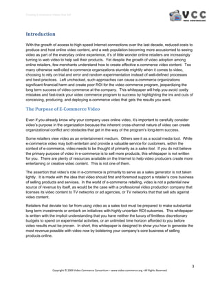 Creating E‐Commerce Videos that Sell 




Introduction 
 
With the growth of access to high speed Internet connections over the last decade, reduced costs to
produce and host online video content, and a web population becoming more accustomed to seeing
video as part of the everyday online experience, it’s of little wonder online retailers are increasingly
turning to web video to help sell their products. Yet despite the growth of video adoption among
online retailers, few merchants understand how to create effective e-commerce video content. Too
many otherwise well-oiled e-commerce organizations stumble mightily when it comes to video,
choosing to rely on trial and error and random experimentation instead of well-defined processes
and best practices. Left unchecked, such approaches can cause e-commerce organizations
significant financial harm and create poor ROI for the video commerce program, jeopardizing the
long term success of video commerce at the company. This whitepaper will help you avoid costly
mistakes and fast-track your video commerce program to success by highlighting the ins and outs of
conceiving, producing, and deploying e-commerce video that gets the results you want.

The Purpose of E­Commerce Video 

Even if you already know why your company uses online video, it’s important to carefully consider
video’s purpose in the organization because the inherent cross-channel nature of video can create
organizational conflict and obstacles that get in the way of the program’s long-term success.

Some retailers view video as an entertainment medium. Others see it as a social media tool. While
e-commerce video may both entertain and provide a valuable service for customers, within the
context of e-commerce, video needs to be thought of primarily as a sales tool. If you do not believe
the primary purpose of video in e-commerce is to sell more products, this whitepaper is not written
for you. There are plenty of resources available on the Internet to help video producers create more
entertaining or creative video content. This is not one of them.

The assertion that video’s role in e-commerce is primarily to serve as a sales generator is not taken
lightly. It is made with the idea that video should first and foremost support a retailer’s core business
of selling products and services. In the world of e-commerce retailing, video is not a potential new
source of revenue by itself, as would be the case with a professional video production company that
licenses its video content to TV networks or ad agencies, or TV networks that that sell ads against
video content.

Retailers that deviate too far from using video as a sales tool must be prepared to make substantial
long term investments or embark on initiatives with highly uncertain ROI outcomes. This whitepaper
is written with the implicit understanding that you have neither the luxury of limitless discretionary
budgets to spend on experimental activities, or an unlimited time horizon afforded to you before
video results must be proven. In short, this whitepaper is designed to show you how to generate the
most revenue possible with video now by bolstering your company’s core business of selling
products online.




                                                                                                                  3 
                     Copyright © 2009 Video Commerce Consortium – www.video‐commerce.org –All Rights Reserved. 
 