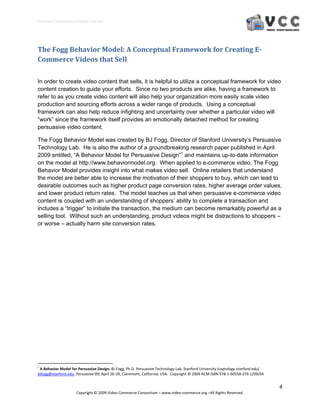 Creating E‐Commerce Videos that Sell 




The Fogg Behavior Model: A Conceptual Framework for Creating E­
Commerce Videos that Sell 
 

In order to create video content that sells, it is helpful to utilize a conceptual framework for video
content creation to guide your efforts. Since no two products are alike, having a framework to
refer to as you create video content will also help your organization more easily scale video
production and sourcing efforts across a wider range of products. Using a conceptual
framework can also help reduce infighting and uncertainty over whether a particular video will
“work” since the framework itself provides an emotionally detached method for creating
persuasive video content.

The Fogg Behavior Model was created by BJ Fogg, Director of Stanford University’s Persuasive
Technology Lab. He is also the author of a groundbreaking research paper published in April
2009 entitled, “A Behavior Model for Persuasive Design”1 and maintains up-to-date information
on the model at http://www.behaviormodel.org. When applied to e-commerce video, The Fogg
Behavior Model provides insight into what makes video sell. Online retailers that understand
the model are better able to increase the motivation of their shoppers to buy, which can lead to
desirable outcomes such as higher product page conversion rates, higher average order values,
and lower product return rates. The model teaches us that when persuasive e-commerce video
content is coupled with an understanding of shoppers’ ability to complete a transaction and
includes a “trigger” to initiate the transaction, the medium can become remarkably powerful as a
selling tool. Without such an understanding, product videos might be distractions to shoppers –
or worse – actually harm site conversion rates.




                                                            
1
  A Behavior Model for Persuasive Design, BJ Fogg, Ph.D. Persuasive Technology Lab, Stanford University (captology.stanford.edu) 
bjfogg@stanford.edu, Persuasive’09, April 26‐29, Claremont, California, USA.  Copyright © 2009 ACM ISBN 978‐1‐60558‐376‐1/09/04 


                                                                                                                                    4 
                              Copyright © 2009 Video Commerce Consortium – www.video‐commerce.org –All Rights Reserved. 
 