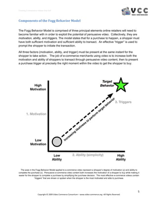 Creating E‐Commerce Videos that Sell 




Components of the Fogg Behavior Model 

The Fogg Behavior Model is comprised of three principal elements online retailers will need to
become familiar with in order to exploit the potential of persuasive video. Collectively, they are
motivation, ability, and triggers. The model states that for a purchase to happen, a shopper must
have both sufficient motivation and sufficient ability to transact. An effective “trigger” is used to
prompt the shopper to initiate the transaction.

All three factors (motivation, ability, and trigger) must be present at the same instant for the
shopper to take action. The job of e-commerce merchants using video is to increase both the
motivation and ability of shoppers to transact through persuasive video content, then to present
a purchase trigger at precisely the right moment within the video to get the shopper to buy.




  The axes in the Fogg Behavior Model applied to e-commerce video represent a shopper’s degree of motivation (y) and ability to
complete the purchase (x). Persuasive e-commerce video content both increases the motivation of a shopper to buy while making it
easier for the shopper to complete a purchase by simplifying the purchase decision. The most effective e-commerce videos contain
                 “triggers” that are shown or spoken when the shopper is the most motivated and able to purchase.




                                                                                                                              5 
                     Copyright © 2009 Video Commerce Consortium – www.video‐commerce.org –All Rights Reserved. 
 