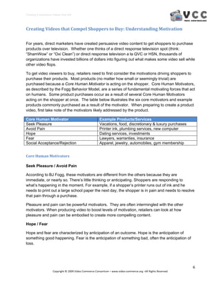 Creating E‐Commerce Videos that Sell 




Creating Videos that Compel Shoppers to Buy: Understanding Motivation 


For years, direct marketers have created persuasive video content to get shoppers to purchase
products over television. Whether one thinks of a direct response television spot (think:
“ShamWow” or “Oxi Clean”) or direct response television a la QVC or HSN, thousands of
organizations have invested billions of dollars into figuring out what makes some video sell while
other video flops.

To get video viewers to buy, retailers need to first consider the motivations driving shoppers to
purchase their products. Most products (no matter how small or seemingly trivial) are
purchased because a Core Human Motivator is acting on the shopper. Core Human Motivators,
as described by the Fogg Behavior Model, are a series of fundamental motivating forces that act
on humans. Some product purchases occur as a result of several Core Human Motivators
acting on the shopper at once. The table below illustrates the six core motivators and example
products commonly purchased as a result of the motivator. When preparing to create a product
video, first take note of the motivators likely addressed by the product.

Core Human Motivator                                     Example Products/Services
Seek Pleasure                                            Vacations, food, discretionary & luxury purchases
Avoid Pain                                               Printer ink, plumbing services, new computer
Hope                                                     Dating services, investments
Fear                                                     Lawyers, warranties, insurance
Social Acceptance/Rejection                              Apparel, jewelry, automobiles, gym membership


Core Human Motivators 

Seek Pleasure / Avoid Pain

According to BJ Fogg, these motivators are different from the others because they are
immediate, or nearly so. There’s little thinking or anticipating. Shoppers are responding to
what’s happening in the moment. For example, if a shopper’s printer runs out of ink and he
needs to print out a large school paper the next day, the shopper is in pain and needs to resolve
that pain through a purchase.

Pleasure and pain can be powerful motivators. They are often intermingled with the other
motivators. When producing video to boost levels of motivation, retailers can look at how
pleasure and pain can be embodied to create more compelling content.

Hope / Fear

Hope and fear are characterized by anticipation of an outcome. Hope is the anticipation of
something good happening. Fear is the anticipation of something bad, often the anticipation of
loss.




                                                                                                                  6 
                     Copyright © 2009 Video Commerce Consortium – www.video‐commerce.org –All Rights Reserved. 
 