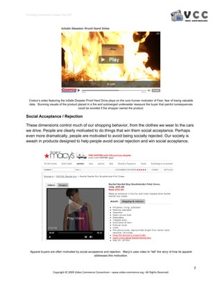 Creating E‐Commerce Videos that Sell 




  Costco’s video featuring the ioSafe Disaster Proof Hard Drive plays on the core human motivator of Fear: fear of losing valuable
  data. Stunning visuals of the product placed in a fire and submerged underwater reassure the buyer that painful consequences
                                        could be avoided if the shopper owned the product.

Social Acceptance / Rejection

These dimensions control much of our shopping behavior, from the clothes we wear to the cars
we drive. People are clearly motivated to do things that win them social acceptance. Perhaps
even more dramatically, people are motivated to avoid being socially rejected. Our society is
awash in products designed to help people avoid social rejection and win social acceptance.




   Apparel buyers are often motivated by social acceptance and rejection. Macy’s uses video to “tell” the story of how its apparel
                                                    addresses this motivation.



                                                                                                                                     7 
                     Copyright © 2009 Video Commerce Consortium – www.video‐commerce.org –All Rights Reserved. 
 